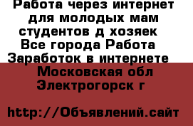 Работа через интернет для молодых мам,студентов,д/хозяек - Все города Работа » Заработок в интернете   . Московская обл.,Электрогорск г.